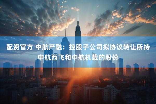 配资官方 中航产融：控股子公司拟协议转让所持中航西飞和中航机载的股份