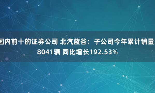 国内前十的证券公司 北汽蓝谷：子公司今年累计销量38041辆 同比增长192.53%