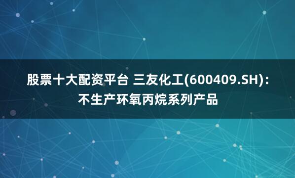 股票十大配资平台 三友化工(600409.SH)：不生产环氧丙烷系列产品