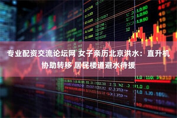 专业配资交流论坛网 女子亲历北京洪水：直升机协助转移 居民楼道避水待援