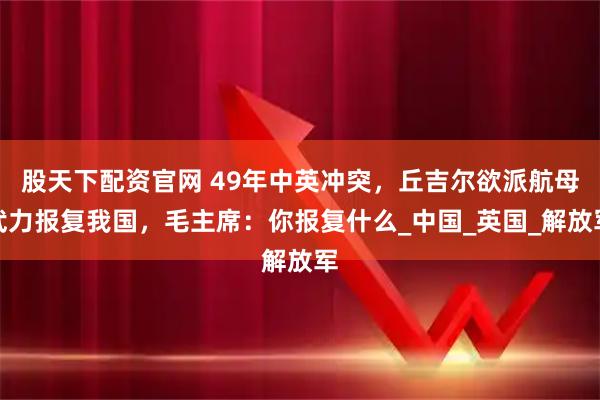 股天下配资官网 49年中英冲突，丘吉尔欲派航母武力报复我国，毛主席：你报复什么_中国_英国_解放军