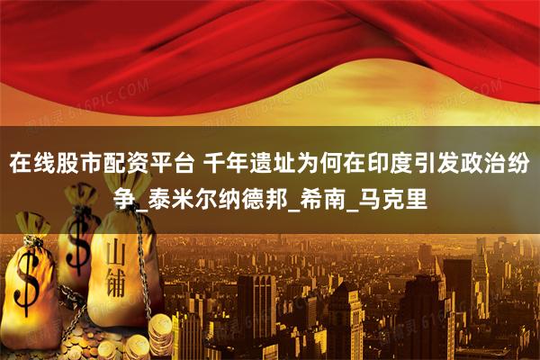在线股市配资平台 千年遗址为何在印度引发政治纷争_泰米尔纳德邦_希南_马克里