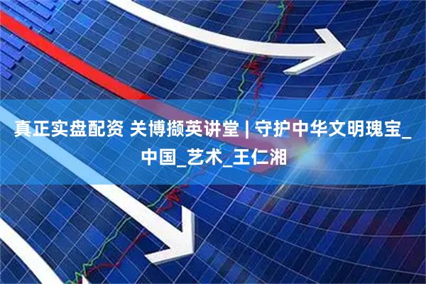 真正实盘配资 关博撷英讲堂 | 守护中华文明瑰宝_中国_艺术_王仁湘