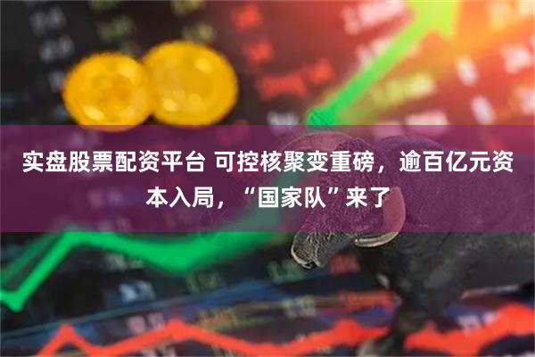 实盘股票配资平台 可控核聚变重磅，逾百亿元资本入局，“国家队”来了