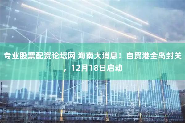 专业股票配资论坛网 海南大消息！自贸港全岛封关，12月18日启动
