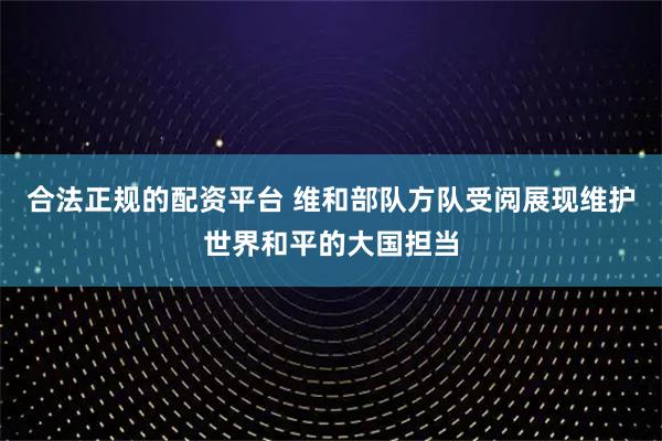 合法正规的配资平台 维和部队方队受阅展现维护世界和平的大国担当
