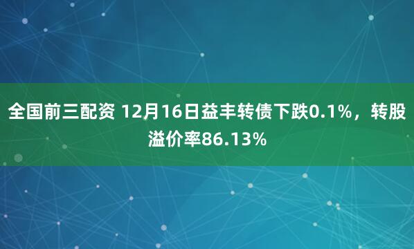 全国前三配资 12月16日益丰转债下跌0.1%，转股溢价率86.13%
