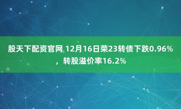 股天下配资官网 12月16日荣23转债下跌0.96%，转股溢价率16.2%