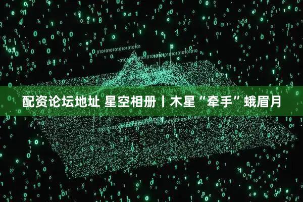 配资论坛地址 星空相册丨木星“牵手”蛾眉月