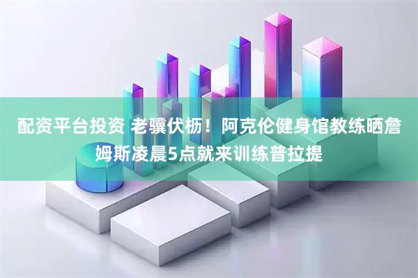 配资平台投资 老骥伏枥！阿克伦健身馆教练晒詹姆斯凌晨5点就来训练普拉提