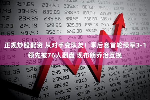正规炒股配资 从对手变队友！季后赛首轮绿军3-1领先被76人翻盘 现布朗乔治互换