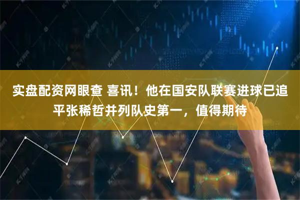 实盘配资网眼查 喜讯!他在国安队联赛进球已追平张稀哲并列队史第一,值得期待