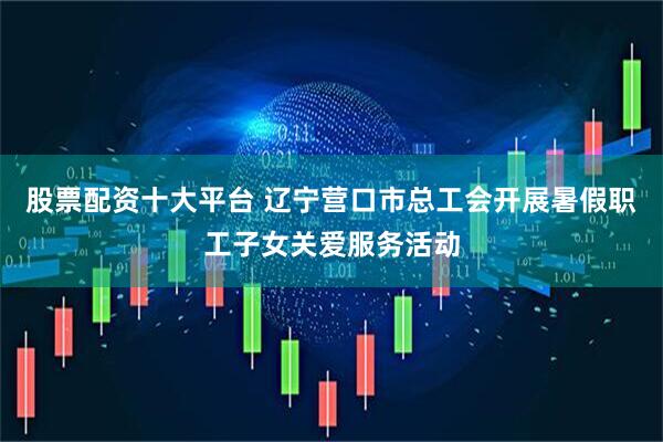 股票配资十大平台 辽宁营口市总工会开展暑假职工子女关爱服务活动