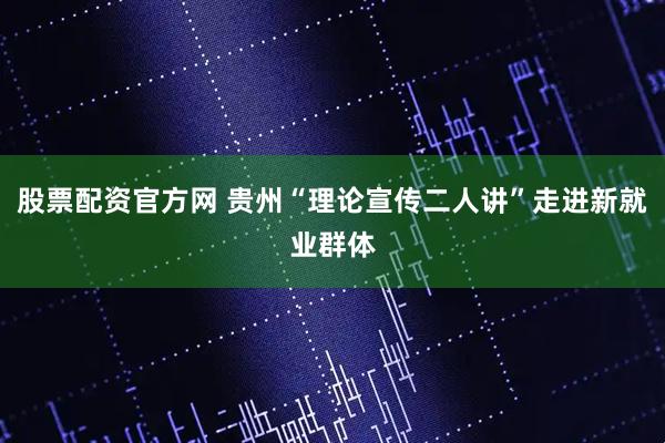 股票配资官方网 贵州“理论宣传二人讲”走进新就业群体
